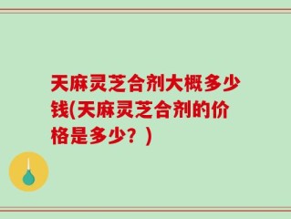 天麻灵芝合剂大概多少钱(天麻灵芝合剂的价格是多少？)
