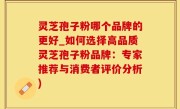 灵芝孢子粉哪个品牌的更好_如何选择高品质灵芝孢子粉品牌：专家推荐与消费者评价分析)