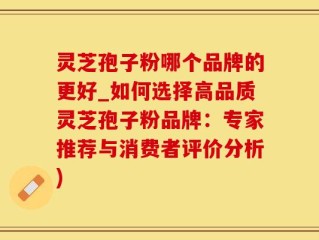 灵芝孢子粉哪个品牌的更好_如何选择高品质灵芝孢子粉品牌：专家推荐与消费者评价分析)
