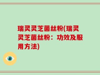 瑞灵灵芝菌丝粉(瑞灵灵芝菌丝粉：功效及服用方法)