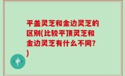 平盖灵芝和金边灵芝的区别(比较平顶灵芝和金边灵芝有什么不同？)