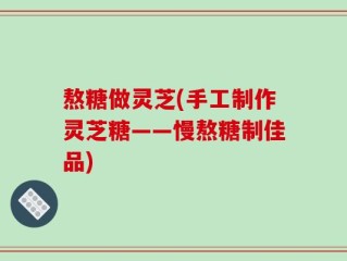 熬糖做灵芝(手工制作灵芝糖——慢熬糖制佳品)
