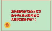 发热期间是否能吃灵芝孢子粉(发热期间能否食用灵芝孢子粉？)