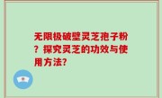 无限极破壁灵芝孢子粉？探究灵芝的功效与使用方法？