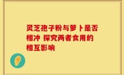 灵芝孢子粉与萝卜是否相冲 探究两者食用的相互影响