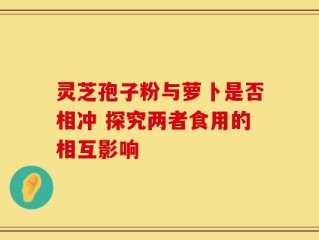 灵芝孢子粉与萝卜是否相冲 探究两者食用的相互影响