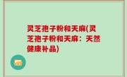 灵芝孢子粉和天麻(灵芝孢子粉和天麻：天然健康补品)