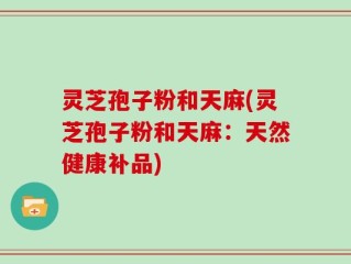 灵芝孢子粉和天麻(灵芝孢子粉和天麻：天然健康补品)