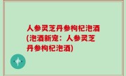 人参灵芝丹参枸杞泡酒(泡酒新宠：人参灵芝丹参枸杞泡酒)
