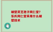 破壁灵芝孢子同仁堂？乐氏同仁堂采用什么破壁技术
