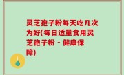 灵芝孢子粉每天吃几次为好(每日适量食用灵芝孢子粉 - 健康保障)