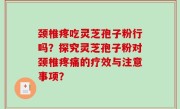 颈椎疼吃灵芝孢子粉行吗？探究灵芝孢子粉对颈椎疼痛的疗效与注意事项？