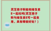 灵芝孢子粉能和维生素E一起吃吗(灵芝孢子粉与维生素E可一起食用，具有哪些好处？)