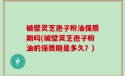 破壁灵芝孢子粉油保质期吗(破壁灵芝孢子粉油的保质期是多久？)