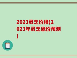 2023灵芝价格(2023年灵芝涨价预测)