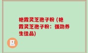艳霞灵芝孢子粉 (艳霞灵芝孢子粉：强劲养生佳品)