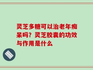 灵芝多糖可以治老年痴呆吗？灵芝胶囊的功效与作用是什么