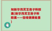 如新华茂灵芝孢子粉胶囊(新华茂灵芝孢子粉胶囊——倍增健康能量)