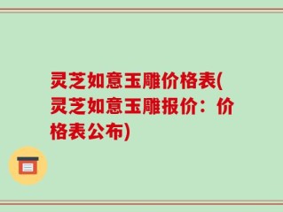 灵芝如意玉雕价格表(灵芝如意玉雕报价：价格表公布)