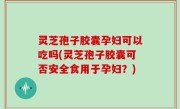 灵芝孢子胶囊孕妇可以吃吗(灵芝孢子胶囊可否安全食用于孕妇？)