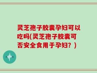 灵芝孢子胶囊孕妇可以吃吗(灵芝孢子胶囊可否安全食用于孕妇？)