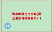 胃炎喝灵芝泡水吗(灵芝泡水可缓解胃炎？)