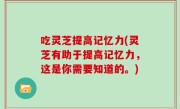 吃灵芝提高记忆力(灵芝有助于提高记忆力，这是你需要知道的。)