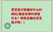 灵芝孢子粉最好什么时候吃(最佳食用时间是什么？教你正确吃灵芝孢子粉！)