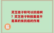 灵芝孢子粉可以抗癌啊？灵芝孢子粉胶囊是不是真的有抗癌的作用