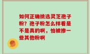 如何正确挑选灵芝孢子粉？孢子粉怎么样看是不是真的啊，怕被掺一些其他粉啊