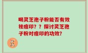 喝灵芝孢子粉能否有效祛痘印？？探讨灵芝孢子粉对痘印的功效？