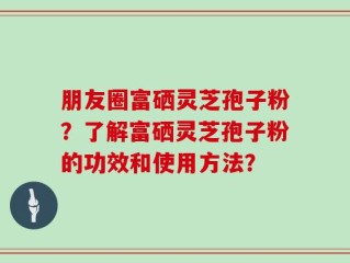 朋友圈富硒灵芝孢子粉？了解富硒灵芝孢子粉的功效和使用方法？