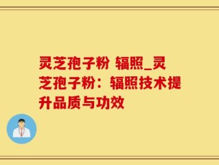 灵芝孢子粉 辐照_灵芝孢子粉：辐照技术提升品质与功效