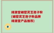 绿源堂破壁灵芝孢子粉(破壁灵芝孢子粉品牌绿源堂产品推荐)