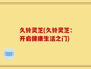 久铃灵芝(久铃灵芝：开启健康生活之门)