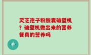灵芝孢子粉胶囊破壁机？破壁机做出来的营养餐真的营养吗