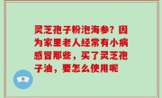 灵芝孢子粉泡海参？因为家里老人经常有小病感冒那些，买了灵芝孢子油，要怎么使用呢
