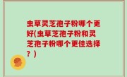 虫草灵芝孢子粉哪个更好(虫草芝孢子粉和灵芝孢子粉哪个更佳选择？)
