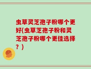 虫草灵芝孢子粉哪个更好(虫草芝孢子粉和灵芝孢子粉哪个更佳选择？)