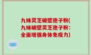 九妹灵芝破壁孢子粉(九妹破壁灵芝孢子粉：全面增强身体免疫力)