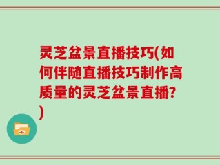 灵芝盆景直播技巧(如何伴随直播技巧制作高质量的灵芝盆景直播？)