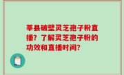 莘县破壁灵芝孢子粉直播？了解灵芝孢子粉的功效和直播时间？