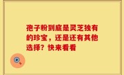 孢子粉到底是灵芝独有的珍宝，还是还有其他选择？快来看看