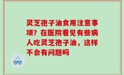 灵芝孢子油食用注意事项？在医院看见有些病人吃灵芝孢子油，这样不会有问题吗