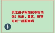 灵芝孢子粉加茯苓粉功效？陈皮，黄芪，茯苓可以一起服用吗