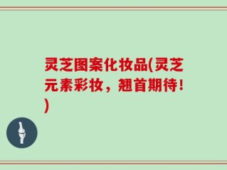 灵芝图案化妆品(灵芝元素彩妆，翘首期待！)