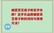 破壁灵芝孢子粉百岁氏牌？百岁氏品牌破壁灵芝孢子粉的功效与使用方法？