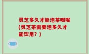 灵芝多久才能泡茶喝呢(灵芝茶需要泡多久才能饮用？)