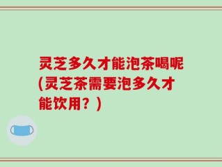 灵芝多久才能泡茶喝呢(灵芝茶需要泡多久才能饮用？)