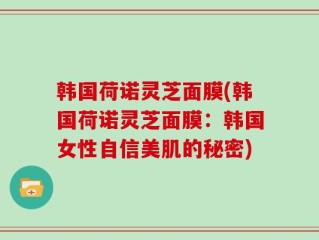 韩国荷诺灵芝面膜(韩国荷诺灵芝面膜：韩国女性自信美肌的秘密)